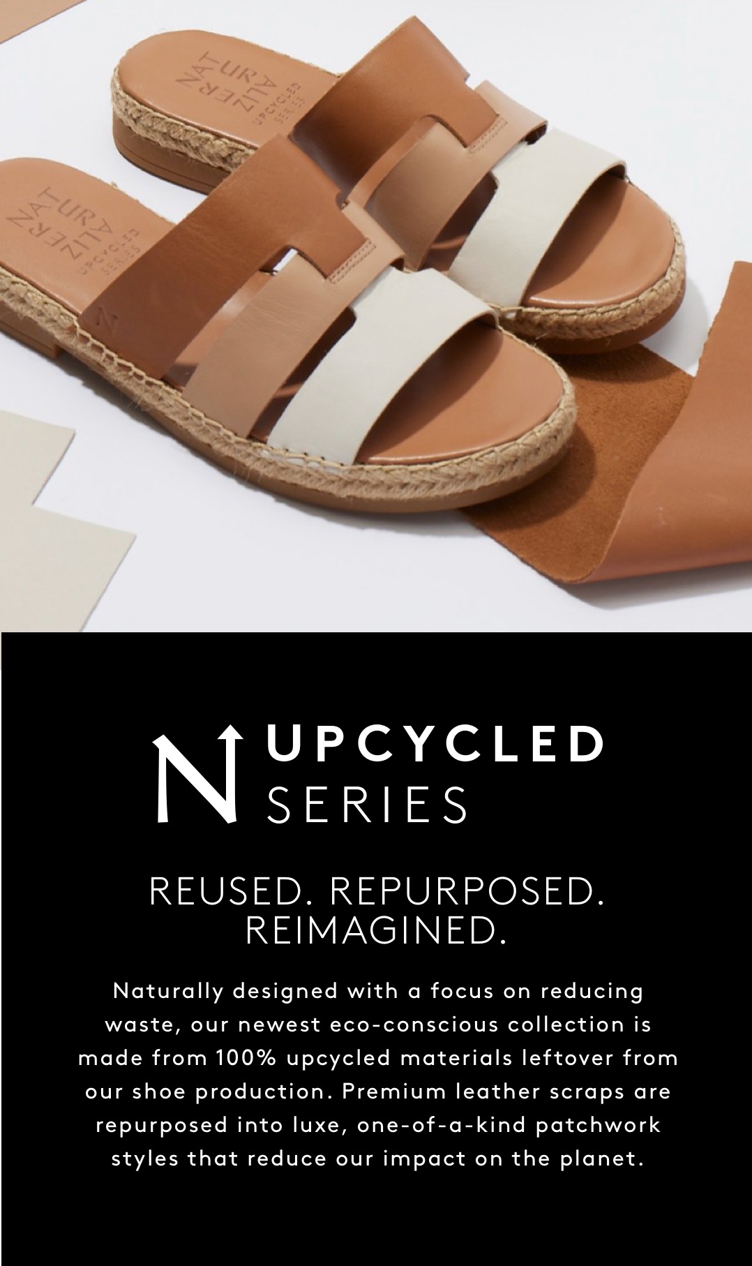 UPCYCLED SERIES. REUSED. REPURPOSED. REIMAGINED. Naturally designed with a focus on reducing waste, this eco-conscious collection is made from 100% upcycled materials leftover from our shoe production. Premium leather scraps are repurposed into luxe, one-of-a-kind patchwork styles that reduce our impact on the planet.