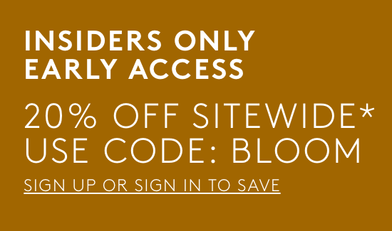 insiders only early access. 20% off sitewide with code BLOOM. sign up or sign in to save